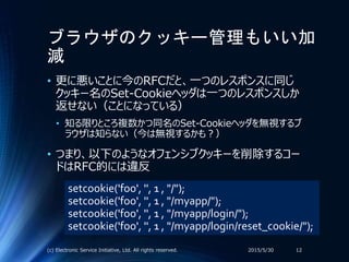 ブラウザのクッキー管理もいい加
減
• 更に悪いことに今のRFCだと、一つのレスポンスに同じ
クッキー名のSet-Cookieヘッダは一つのレスポンスしか
返せない（ことになっている）
• 知る限りところ複数かつ同名のSet-Cookieヘッダを無視するブ
ラウザは知らない（今は無視するかも？）
• つまり、以下のようなオフェンシブクッキーを削除するコー
ドはRFC的には違反
2015/5/30(c) Electronic Service Initiative, Ltd. All rights reserved. 12
setcookie('foo', '', 1 , "/");
setcookie('foo', '', 1 , "/myapp/");
setcookie('foo', '', 1 , "/myapp/login/");
setcookie('foo', '', 1 , "/myapp/login/reset_cookie/");
 