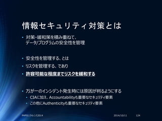 情報セキュリティ対策とは
• 対策・緩和策を積み重ねて、
データ/プログラムの安全性を管理
• 安全性を管理する、とは
• リスクを管理する、であり
• 許容可能な程度までリスクを緩和する
• 万が一のインシデント発生時には原因が判るようにする
• CIAに加え、Accountabilityも重要なセキュリティ要素
• この他にAuthenticityも重要なセキュリティ要素
2014/10/11PHPカンファレンス2014 124
 