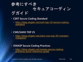 参考にすべき
セキュアコーディン
グガイド
2015/5/30(c) Electronic Service Initiative, Ltd. All rights reserved. 125
• CERT Secure Coding Standard
• http://blog.ohgaki.net/cert-top-10-secure-coding-
standard
• CWE/SANS TOP 25
• http://blog.ohgaki.net/sans-cwe-top-25-monster-
mitigation
• OWASP Secure Coding Practices
• http://blog.ohgaki.net/owasp-secure-coding-
practices-quick-reference-guide
 