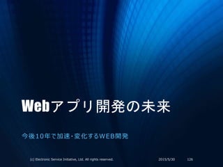 Webアプリ開発の未来
今後10年で加速・変化するWEB開発
2015/5/30(c) Electronic Service Initiative, Ltd. All rights reserved. 126
 
