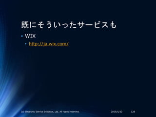 既にそういったサービスも
• WIX
• http://ja.wix.com/
2015/5/30(c) Electronic Service Initiative, Ltd. All rights reserved. 128
 