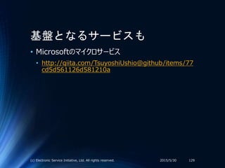 基盤となるサービスも
• Microsoftのマイクロサービス
• http://qiita.com/TsuyoshiUshio@github/items/77
cd5d561126d581210a
2015/5/30(c) Electronic Service Initiative, Ltd. All rights reserved. 129
 