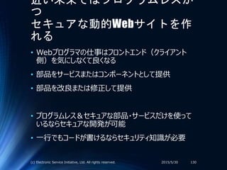 近い未来ではプログラムレスか
つ
セキュアな動的Webサイトを作
れる
• Webプログラマの仕事はフロントエンド（クライアント
側）を気にしなくて良くなる
• 部品をサービスまたはコンポーネントとして提供
• 部品を改良または修正して提供
• プログラムレス＆セキュアな部品・サービスだけを使って
いるならセキュアな開発が可能
• 一行でもコードが書けるならセキュリティ知識が必要
2015/5/30(c) Electronic Service Initiative, Ltd. All rights reserved. 130
 