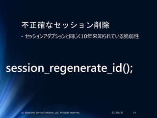 不正確なセッション削除
• セッションアダプションと同じく10年来知られている脆弱性
2015/5/30(c) Electronic Service Initiative, Ltd. All rights reserved. 14
session_regenerate_id();
 