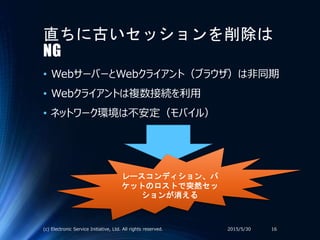 直ちに古いセッションを削除は
NG
• WebサーバーとWebクライアント（ブラウザ）は非同期
• Webクライアントは複数接続を利用
• ネットワーク環境は不安定（モバイル）
2015/5/30(c) Electronic Service Initiative, Ltd. All rights reserved. 16
レースコンディション、パ
ケットのロストで突然セッ
ションが消える
 