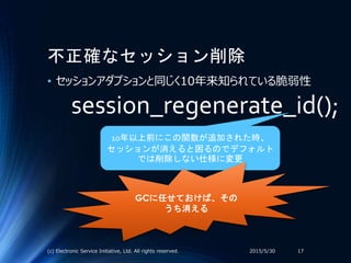 不正確なセッション削除
• セッションアダプションと同じく10年来知られている脆弱性
2015/5/30(c) Electronic Service Initiative, Ltd. All rights reserved. 17
session_regenerate_id();
10年以上前にこの関数が追加された時、
セッションが消えると困るのでデフォルト
では削除しない仕様に変更
GCに任せておけば、その
うち消える
 