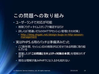 この問題への取り組み
• ユーザーランドで対応が可能
• 削除フラグ＋タイムスタンプで確認するだけ
• 詳しくは「間違いだらけのHTTPセッション管理とその対策」
• http://blog.ohgaki.net/design-bugs-in-http-session-
management
• 実はPHP5.6用のパッチは準備済みだった
• ここ数年間、セッションIDの削除がGC任せである問題に取り組
んでいる
• 提案したが「この問題とセキュリティ対策の本質」を理解されず
却下
• 現在は理解が進みPHP7には入るかも知れない
2015/5/30(c) Electronic Service Initiative, Ltd. All rights reserved. 19
 