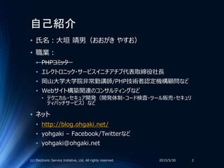自己紹介
• 氏名：大垣 靖男（おおがき やすお）
• 職業：
• PHPコミッター
• エレクトロニック・サービスイニチアチブ代表取締役社長
• 岡山大学大学院非常勤講師/PHP技術者認定機構顧問など
• Webサイト構築関連のコンサルティングなど
• テクニカル・セキュア開発（開発体制・コード検査・ツール販売・セキュリ
ティパッチサービス）など
• ネット
• http://blog.ohgaki.net/
• yohgaki – Facebook/Twitterなど
• yohgaki@ohgaki.net
2015/5/30(c) Electronic Service Initiative, Ltd. All rights reserved. 2
 