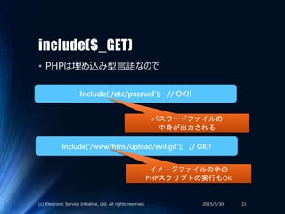 include($_GET)
• PHPは埋め込み型言語なので
2015/5/30(c) Electronic Service Initiative, Ltd. All rights reserved. 21
Include(‘/etc/passwd’); // OK!!
Include(‘/www/html/upload/evil.gif’); // OK!!
パスワードファイルの
中身が出力される
イメージファイルの中の
PHPスクリプトの実行もOK
 