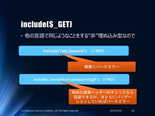 include($_GET)
• 他の言語で同じようなことをする“非”埋め込み型なので
2015/5/30(c) Electronic Service Initiative, Ltd. All rights reserved. 22
Include(‘/etc/passwd’); // NG!!
Include(‘/www/html/upload/evil.gif’); // NG!!
確実にパースエラー
単純な画像ヘッダーのチェックなら
回避できるが、まともにバリデー
ションしていればパースエラー
 