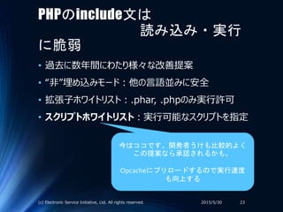 PHPのinclude文は
読み込み・実行
に脆弱
• 過去に数年間にわたり様々な改善提案
• “非”埋め込みモード：他の言語並みに安全
• 拡張子ホワイトリスト：.phar, .phpのみ実行許可
• スクリプトホワイトリスト：実行可能なスクリプトを指定
2015/5/30(c) Electronic Service Initiative, Ltd. All rights reserved. 23
今はココです。開発者うけも比較的よく
この提案なら承認されるかも。
Opcacheにプリロードするので実行速度
も向上する
 