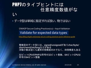 PHP7のタイプヒントには
任意精度数値がな
い
• データ型は単純に指定すれば良い、物ではない
2015/5/30(c) Electronic Service Initiative, Ltd. All rights reserved. 25
Validate for expected data types
OWASP Secure Coding Practices(v2) – InputValidation
整数型のデータ型には、signed/unsignedがありchar/byte/
short/word/int/longなどがある
浮動小数点型にも通常の倍精度のみでなく、四倍精度もある
32ビットCPUのPHPは符号付32ビット整数、64ビットCPUは
符号付64ビット整数
http://blog.ohgaki.net/owasp-secure-coding-practices-quick-reference-guide
 