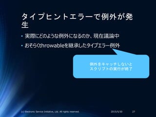 タイプヒントエラーで例外が発
生
• 実際にどのような例外になるのか、現在議論中
• おそらくthrowableを継承したタイプエラー例外
2015/5/30(c) Electronic Service Initiative, Ltd. All rights reserved. 27
例外をキャッチしないと
スクリプトの実行が終了
 