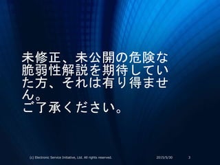 未修正、未公開の危険な
脆弱性解説を期待してい
た方、それは有り得ませ
ん。
ご了承ください。
2015/5/30(c) Electronic Service Initiative, Ltd. All rights reserved. 3
 