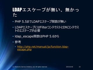 LDAPエスケープが無い、無かっ
た
• PHP 5.5までLDAPエスケープ関数が無い
• LDAPエスケープにはFilterコンテクストとDNコンテクス
トのエスケープが必要
• ldap_escape関数はPHP 5.6から
• 参考
• http://php.net/manual/ja/function.ldap-
escape.php
2015/5/30(c) Electronic Service Initiative, Ltd. All rights reserved. 33
 