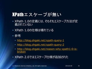 XPathエスケープが無い
• XPath 1.0の定義には、そもそもエスケープ方法が定
義されていない
• XPath 1.0の仕様は壊れている
• 参考
• http://blog.ohgaki.net/xpath-query-1
• http://blog.ohgaki.net/xpath-query-2
• http://blog.ohgaki.net/reason-why-xpath1-0-is-
broken
• XPath 2.0ではエスケープ仕様が追加された
2015/5/30(c) Electronic Service Initiative, Ltd. All rights reserved. 35
 