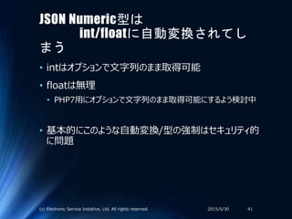 JSON Numeric型は
int/floatに自動変換されてし
まう
• intはオプションで文字列のまま取得可能
• floatは無理
• PHP7用にオプションで文字列のまま取得可能にするよう検討中
• 基本的にこのような自動変換/型の強制はセキュリティ的
に問題
2015/5/30(c) Electronic Service Initiative, Ltd. All rights reserved. 41
 