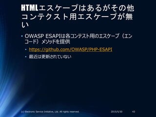 HTMLエスケープはあるがその他
コンテクスト用エスケープが無
い
• OWASP ESAPIは各コンテスト用のエスケープ（エン
コード）メソッドを提供
• https://github.com/OWASP/PHP-ESAPI
• 最近は更新されていない
2015/5/30(c) Electronic Service Initiative, Ltd. All rights reserved. 43
 