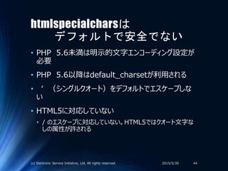 htmlspecialcharsは
デフォルトで安全でない
• PHP 5.6未満は明示的文字エンコーディング設定が
必要
• PHP 5.6以降はdefault_charsetが利用される
• ‘ （シングルクオート）をデフォルトでエスケープしな
い
• HTML5に対応していない
• / のエスケープに対応していない。HTML5ではクオート文字な
しの属性が許される
2015/5/30(c) Electronic Service Initiative, Ltd. All rights reserved. 44
 