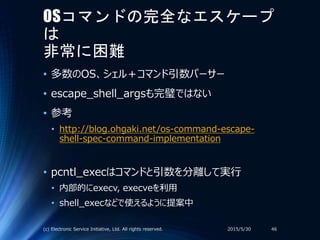 OSコマンドの完全なエスケープ
は
非常に困難
• 多数のOS、シェル＋コマンド引数パーサー
• escape_shell_argsも完璧ではない
• 参考
• http://blog.ohgaki.net/os-command-escape-
shell-spec-command-implementation
• pcntl_execはコマンドと引数を分離して実行
• 内部的にexecv, execveを利用
• shell_execなどで使えるように提案中
2015/5/30(c) Electronic Service Initiative, Ltd. All rights reserved. 46
 