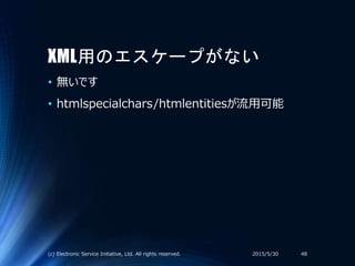 XML用のエスケープがない
• 無いです
• htmlspecialchars/htmlentitiesが流用可能
2015/5/30(c) Electronic Service Initiative, Ltd. All rights reserved. 48
 