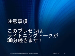 注意事項
このプレゼンは
ライトニングトークが
30分続きます！
2015/5/30(c) Electronic Service Initiative, Ltd. All rights reserved. 5
 