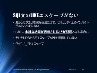 SQL文のLIKEエスケープがない
• おかしなクエリ結果が返るだけで、セキュリティ上のインパクト
があることは少ない
• しかし、余計な結果が表示されることが問題となる場合も
• そもそもDBMSがエスケープAPIを提供していない
• “％”、“_”をエスケープ
2015/5/30(c) Electronic Service Initiative, Ltd. All rights reserved. 50
 