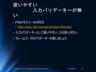 使いやすい
入力バリデーターが無
い
• Filterモジュールは在る
• http://php.net/manual/ja/book.filter.php
• 入力バリデーターとして使いやすい、とは言いがたい
• フレームワークのバリデーターを使いましょう
2015/5/30(c) Electronic Service Initiative, Ltd. All rights reserved. 54
 