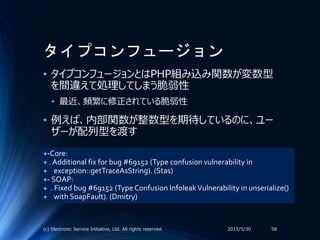 タイプコンフュージョン
• タイプコンフュージョンとはPHP組み込み関数が変数型
を間違えて処理してしまう脆弱性
• 最近、頻繁に修正されている脆弱性
• 例えば、内部関数が整数型を期待しているのに、ユー
ザーが配列型を渡す
2015/5/30(c) Electronic Service Initiative, Ltd. All rights reserved. 58
+-Core:
+ . Additional fix for bug #69152 (Type confusion vulnerability in
+ exception::getTraceAsString). (Stas)
+- SOAP:
+ . Fixed bug #69152 (Type Confusion InfoleakVulnerability in unserialize()
+ with SoapFault). (Dmitry)
 