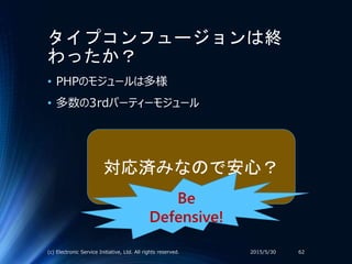タイプコンフュージョンは終
わったか？
• PHPのモジュールは多様
• 多数の3rdパーティーモジュール
2015/5/30(c) Electronic Service Initiative, Ltd. All rights reserved. 62
対応済みなので安心？
Be
Defensive!
 