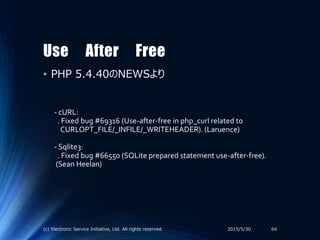 Use After Free
• PHP 5.4.40のNEWSより
2015/5/30(c) Electronic Service Initiative, Ltd. All rights reserved. 64
- cURL:
. Fixed bug #69316 (Use-after-free in php_curl related to
CURLOPT_FILE/_INFILE/_WRITEHEADER). (Laruence)
- Sqlite3:
. Fixed bug #66550 (SQLite prepared statement use-after-free).
(Sean Heelan)
 
