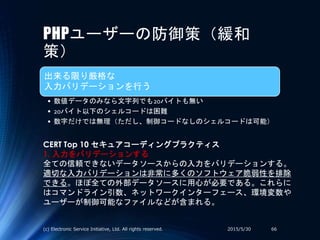 PHPユーザーの防御策（緩和
策）
出来る限り厳格な
入力バリデーションを行う
• 数値データのみなら文字列でも20バイトも無い
• 20バイト以下のシェルコードは困難
• 数字だけでは無理（ただし、制御コードなしのシェルコードは可能）
2015/5/30(c) Electronic Service Initiative, Ltd. All rights reserved. 66
CERT Top 10 セキュアコーディングプラクティス
1. 入力をバリデーションする
全ての信頼できないデータソースからの入力をバリデーションする。
適切な入力バリデーションは非常に多くのソフトウェア脆弱性を排除
できる。ほぼ全ての外部データソースに用心が必要である。これらに
はコマンドライン引数、ネットワークインターフェース、環境変数や
ユーザーが制御可能なファイルなどが含まれる。
 