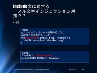 include文に対する
ヌル文字インジェクション対
策？？
• 例
<?php
//ファイルアップロード処理のどこかで
//拡張子が画像かチェック
if (!preg_match(“.pngz”, $_GET[“module”)) {
die(“Do not upload other than .png”;
}
<?php
$module = $_GET[‘module’];
include(PATH_MODULE . $module);
2015/5/30(c) Electronic Service Initiative, Ltd. All rights reserved. 69
 