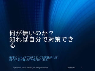 何が無いのか？
知れば自分で対策でき
る
後半のセキュアプログラミングを実践すれば、
自分で何が無いのか見つけられる
2015/5/30(c) Electronic Service Initiative, Ltd. All rights reserved. 7
 