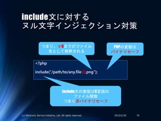 include文に対する
ヌル文字インジェクション対策
<?php
include(“/path/to/any.file0.png”);
include文の実態はC言語の
ファイル関数
つまり非バイナリセーフ
2015/5/30(c) Electronic Service Initiative, Ltd. All rights reserved. 70
PHPの変数は
バイナリセーフ
つまり、￥0までがファイル
名として解釈される
 