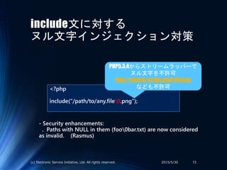 include文に対する
ヌル文字インジェクション対策
<?php
include(“/path/to/any.file0.png”);
2015/5/30(c) Electronic Service Initiative, Ltd. All rights reserved. 72
PHP5.3.4からストリームラッパーで
ヌル文字を不許可
http://attack/script.php%00.png
なども不許可
- Security enhancements:
. Paths with NULL in them (foo0bar.txt) are now considered
as invalid. (Rasmus)
 