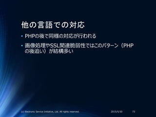 他の言語での対応
• PHPの後で同様の対応が行われる
• 画像処理やSSL関連脆弱性ではこのパターン（PHP
の後追い）が結構多い
2015/5/30(c) Electronic Service Initiative, Ltd. All rights reserved. 73
 