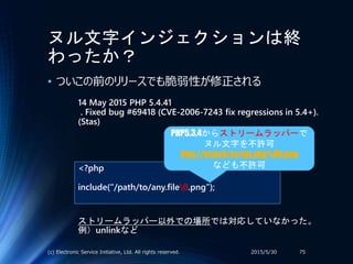 ヌル文字インジェクションは終
わったか？
• ついこの前のリリースでも脆弱性が修正される
2015/5/30(c) Electronic Service Initiative, Ltd. All rights reserved. 75
14 May 2015 PHP 5.4.41
. Fixed bug #69418 (CVE-2006-7243 fix regressions in 5.4+).
(Stas)
<?php
include(“/path/to/any.file0.png”);
PHP5.3.4からストリームラッパーで
ヌル文字を不許可
http://attack/script.php%00.png
なども不許可
ストリームラッパー以外での場所では対応していなかった。
例）unlinkなど
 