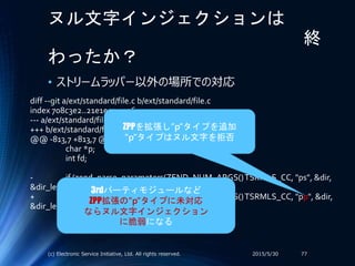 ヌル文字インジェクションは
終
わったか？
• ストリームラッパー以外の場所での対応
2015/5/30(c) Electronic Service Initiative, Ltd. All rights reserved. 77
diff --git a/ext/standard/file.c b/ext/standard/file.c
index 708c3e2..21e1e53 100644
--- a/ext/standard/file.c
+++ b/ext/standard/file.c
@@ -813,7 +813,7 @@ PHP_FUNCTION(tempnam)
char *p;
int fd;
- if (zend_parse_parameters(ZEND_NUM_ARGS()TSRMLS_CC, "ps", &dir,
&dir_len, &prefix, &prefix_len) == FAILURE) {
+ if (zend_parse_parameters(ZEND_NUM_ARGS()TSRMLS_CC, "pp", &dir,
&dir_len, &prefix, &prefix_len) == FAILURE) {
return;
}
ZPPを拡張し”p”タイプを追加
”p”タイプはヌル文字を拒否
3rdパーティモジュールなど
ZPP拡張の”p”タイプに未対応
ならヌル文字インジェクション
に脆弱になる
 