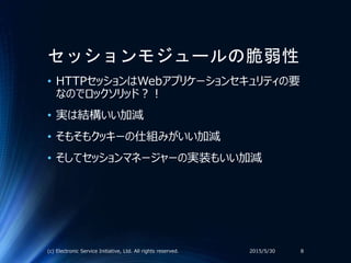 セッションモジュールの脆弱性
• HTTPセッションはWebアプリケーションセキュリティの要
なのでロックソリッド？！
• 実は結構いい加減
• そもそもクッキーの仕組みがいい加減
• そしてセッションマネージャーの実装もいい加減
2015/5/30(c) Electronic Service Initiative, Ltd. All rights reserved. 8
 