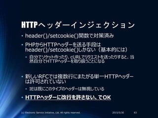 HTTPヘッダーインジェクション
• header()/setcookie()関数で対策済み
• PHPからHTTPヘッダーを送る手段は
header()/setcookie()しかない（基本的には）
• 自分でソケット作ったり、cURLでリクエストを送ったりすると、当
然自分でHTTPヘッダーを取り扱うことになる
• 新しいRFCでは複数行にまたがる単一HTTPヘッダー
は許可されていない
• IEは既にこのタイプのヘッダーは無視している
• HTTPヘッダーに改行を許さない、でOK
2015/5/30(c) Electronic Service Initiative, Ltd. All rights reserved. 83
 