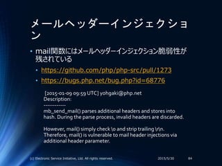 メールヘッダーインジェクショ
ン
2015/5/30(c) Electronic Service Initiative, Ltd. All rights reserved. 84
• mail関数にはメールヘッダーインジェクション脆弱性が
残されている
• https://github.com/php/php-src/pull/1273
• https://bugs.php.net/bug.php?id=68776
[2015-01-09 09:59 UTC] yohgaki@php.net
Description:
------------
mb_send_mail() parses additional headers and stores into
hash. During the parse process, invalid headers are discarded.
However, mail() simply check 0 and strip trailing rn.
Therefore, mail() is vulnerable to mail header injections via
additional header parameter.
 