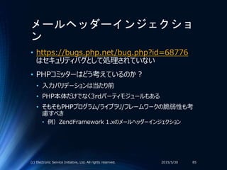 メールヘッダーインジェクショ
ン
2015/5/30(c) Electronic Service Initiative, Ltd. All rights reserved. 85
• https://bugs.php.net/bug.php?id=68776
はセキュリティバグとして処理されていない
• PHPコミッターはどう考えているのか？
• 入力バリデーションは当たり前
• PHP本体だけでなく3rdパーティモジュールもある
• そもそもPHPプログラム/ライブラリ/フレームワークの脆弱性も考
慮すべき
• 例）ZendFramework 1.xのメールヘッダーインジェクション
 