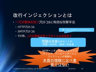 改行インジェクションとは
• 一行が意味を持つプロトコルに有効な攻撃手法
• HTTPプロトコル
• SMTPプロトコル
• その他、一行が意味を持つプロトコルほぼ全て
2015/5/30(c) Electronic Service Initiative, Ltd. All rights reserved. 86
問題の本質を知ることが、
問題への対応・解決への近道
HTTPヘッダレスポンススプリッ
ティング、メールヘッダーイン
ジェクションの理解は
本質の理解に比べ重
要ではない
例：memcachedインジェクション
 