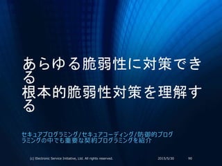 あらゆる脆弱性に対策でき
る
根本的脆弱性対策を理解す
る
セキュアプログラミング/セキュアコーディング/防御的プログ
ラミングの中でも重要な契約プログラミングを紹介
2015/5/30(c) Electronic Service Initiative, Ltd. All rights reserved. 90
 