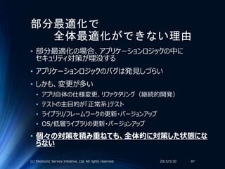 部分最適化で
全体最適化ができない理由
• 部分最適化の場合、アプリケーションロジックの中に
セキュリティ対策が埋没する
• アプリケーションロジックのバグは発見しづらい
• しかも、変更が多い
• アプリ自体の仕様変更、リファクタリング（継続的開発）
• テストの主目的が「正常系」テスト
• ライブラリ/フレームワークの更新・バージョンアップ
• OS/低層ライブラリの更新・バージョンアップ
• 個々の対策を積み重ねても、全体的に対策した状態にな
らない
2015/5/30(c) Electronic Service Initiative, Ltd. All rights reserved. 97
 