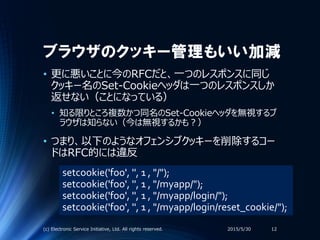 ブラウザのクッキー管理もいい加減
• 更に悪いことに今のRFCだと、一つのレスポンスに同じ
クッキー名のSet-Cookieヘッダは一つのレスポンスしか
返せない（ことになっている）
• 知る限りところ複数かつ同名のSet-Cookieヘッダを無視するブ
ラウザは知らない（今は無視するかも？）
• つまり、以下のようなオフェンシブクッキーを削除するコー
ドはRFC的には違反
2015/5/30(c) Electronic Service Initiative, Ltd. All rights reserved. 12
setcookie('foo', '', 1 , "/");
setcookie('foo', '', 1 , "/myapp/");
setcookie('foo', '', 1 , "/myapp/login/");
setcookie('foo', '', 1 , "/myapp/login/reset_cookie/");
 