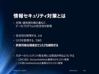 情報セキュリティ対策とは
• 対策・緩和策を積み重ねて、
データ/プログラムの安全性を管理
• 安全性を管理する、とは
• リスクを管理する、であり
• 許容可能な程度までリスクを緩和する
• 万が一のインシデント発生時には原因が判るようにする
• CIAに加え、Accountabilityも重要なセキュリティ要素
• この他にAuthenticityも重要なセキュリティ要素
2014/10/11PHPカンファレンス2014 124
 
