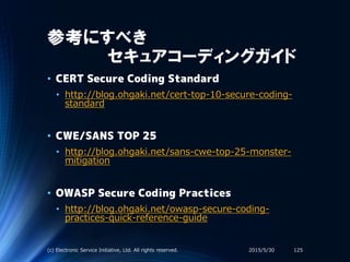 参考にすべき
セキュアコーディングガイド
2015/5/30(c) Electronic Service Initiative, Ltd. All rights reserved. 125
• CERT Secure Coding Standard
• http://blog.ohgaki.net/cert-top-10-secure-coding-
standard
• CWE/SANS TOP 25
• http://blog.ohgaki.net/sans-cwe-top-25-monster-
mitigation
• OWASP Secure Coding Practices
• http://blog.ohgaki.net/owasp-secure-coding-
practices-quick-reference-guide
 