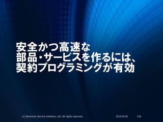 安全かつ高速な
部品・サービスを作るには、
契約プログラミングが有効
2015/5/30(c) Electronic Service Initiative, Ltd. All rights reserved. 126
 